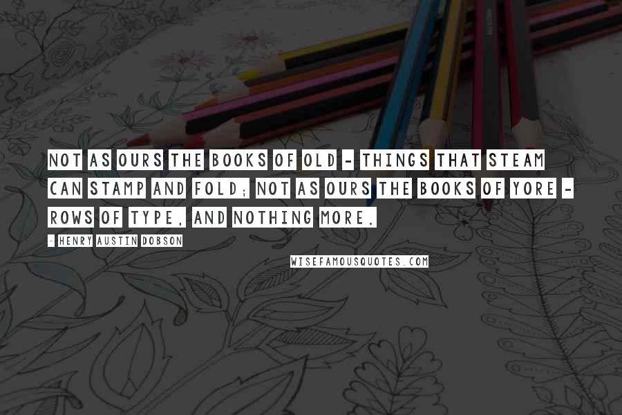 Henry Austin Dobson Quotes: Not as ours the books of old - Things that steam can stamp and fold; Not as ours the books of yore - Rows of type, and nothing more.