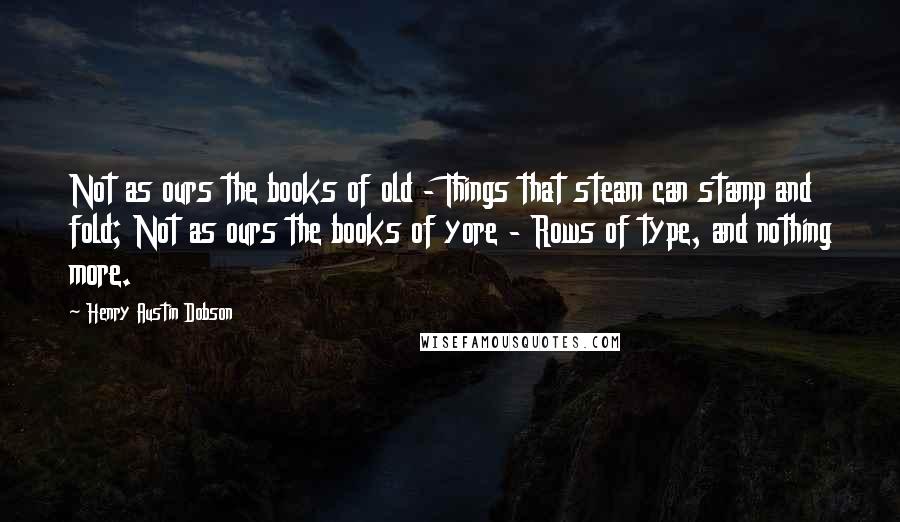 Henry Austin Dobson Quotes: Not as ours the books of old - Things that steam can stamp and fold; Not as ours the books of yore - Rows of type, and nothing more.