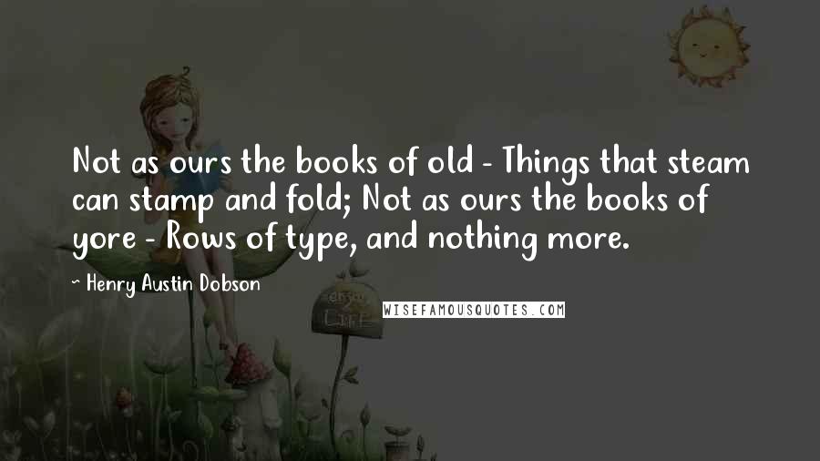 Henry Austin Dobson Quotes: Not as ours the books of old - Things that steam can stamp and fold; Not as ours the books of yore - Rows of type, and nothing more.