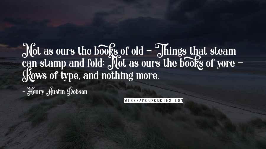 Henry Austin Dobson Quotes: Not as ours the books of old - Things that steam can stamp and fold; Not as ours the books of yore - Rows of type, and nothing more.