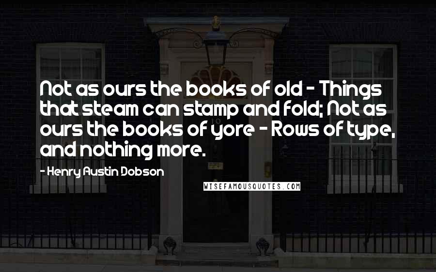 Henry Austin Dobson Quotes: Not as ours the books of old - Things that steam can stamp and fold; Not as ours the books of yore - Rows of type, and nothing more.