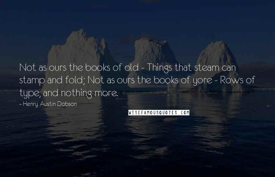 Henry Austin Dobson Quotes: Not as ours the books of old - Things that steam can stamp and fold; Not as ours the books of yore - Rows of type, and nothing more.