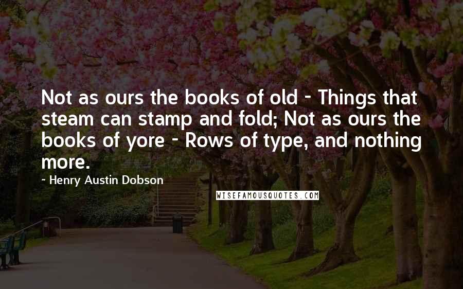 Henry Austin Dobson Quotes: Not as ours the books of old - Things that steam can stamp and fold; Not as ours the books of yore - Rows of type, and nothing more.