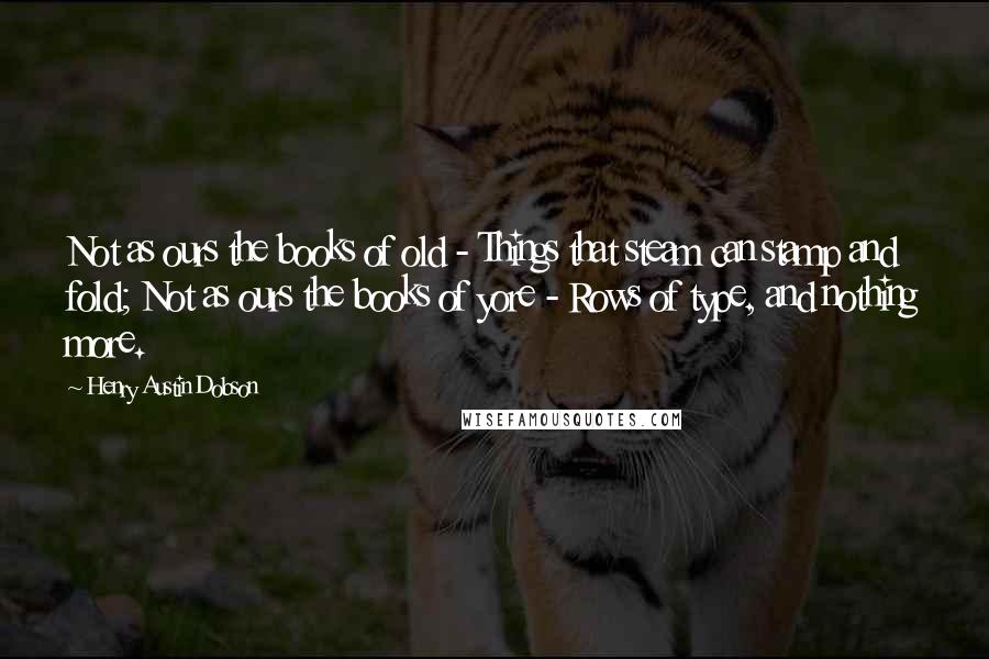 Henry Austin Dobson Quotes: Not as ours the books of old - Things that steam can stamp and fold; Not as ours the books of yore - Rows of type, and nothing more.