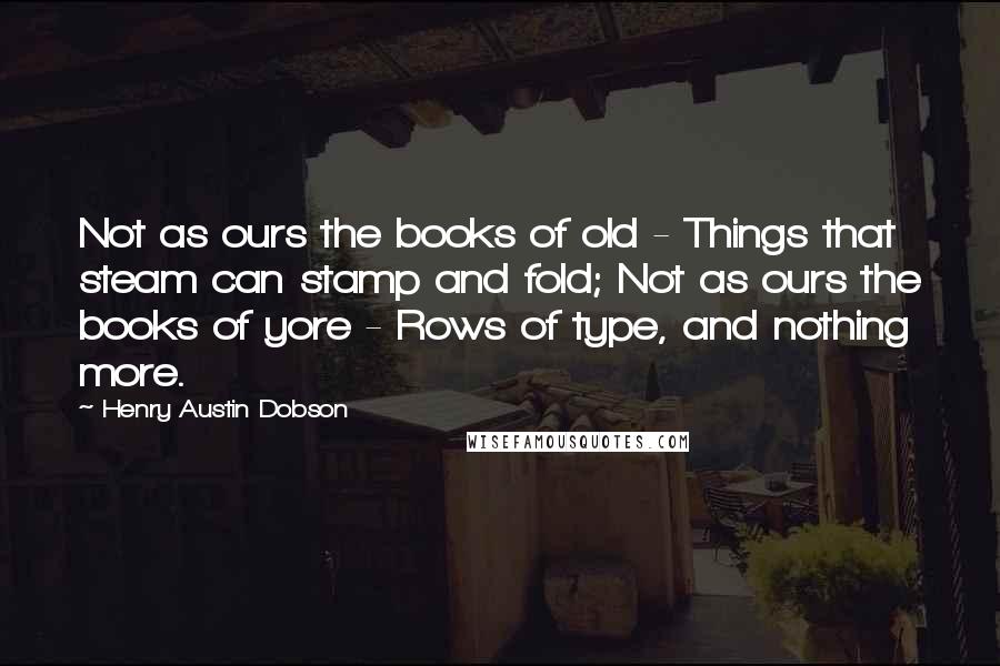 Henry Austin Dobson Quotes: Not as ours the books of old - Things that steam can stamp and fold; Not as ours the books of yore - Rows of type, and nothing more.