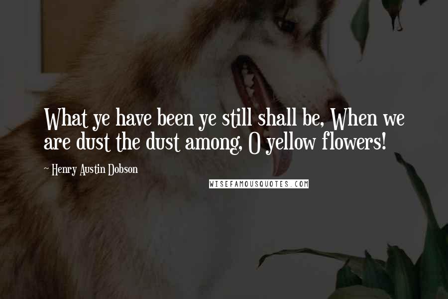 Henry Austin Dobson Quotes: What ye have been ye still shall be, When we are dust the dust among, O yellow flowers!