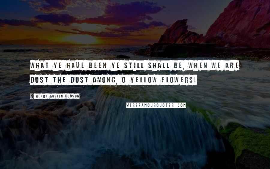 Henry Austin Dobson Quotes: What ye have been ye still shall be, When we are dust the dust among, O yellow flowers!