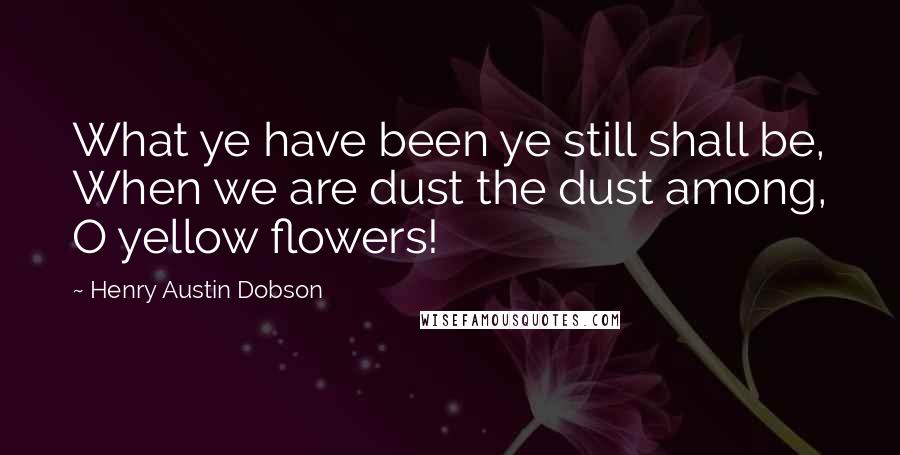 Henry Austin Dobson Quotes: What ye have been ye still shall be, When we are dust the dust among, O yellow flowers!