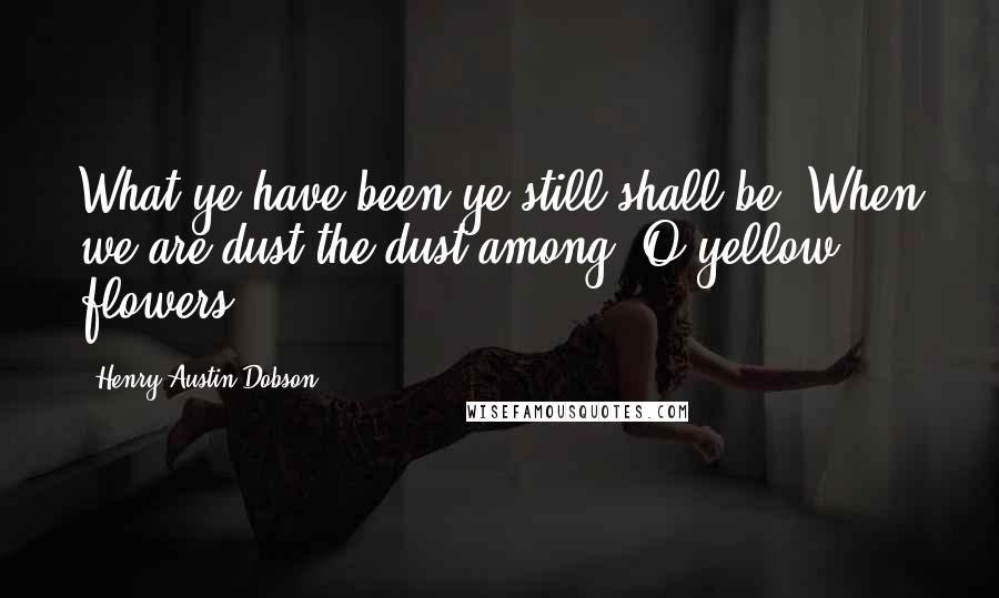 Henry Austin Dobson Quotes: What ye have been ye still shall be, When we are dust the dust among, O yellow flowers!