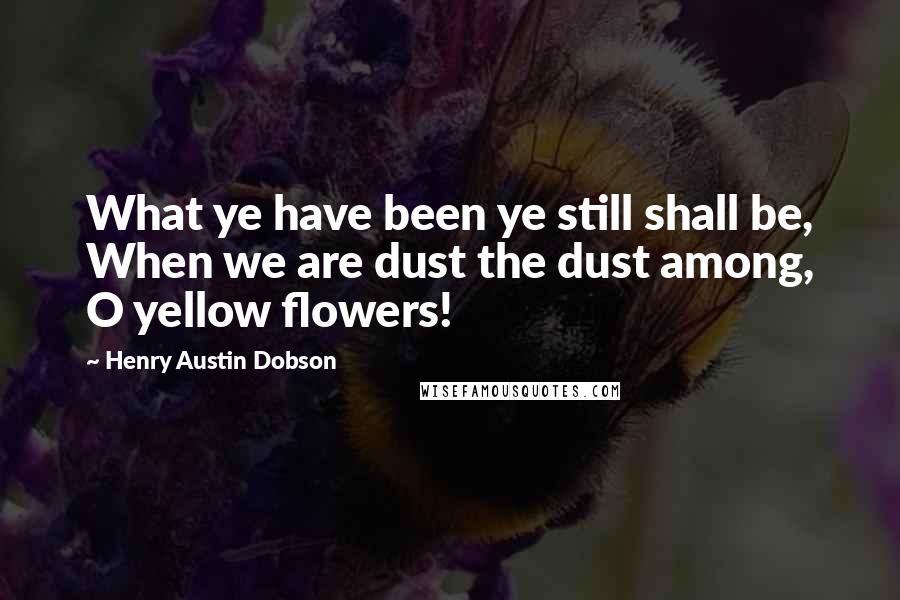 Henry Austin Dobson Quotes: What ye have been ye still shall be, When we are dust the dust among, O yellow flowers!