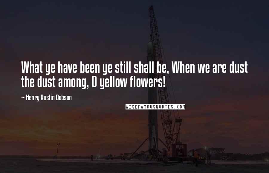 Henry Austin Dobson Quotes: What ye have been ye still shall be, When we are dust the dust among, O yellow flowers!