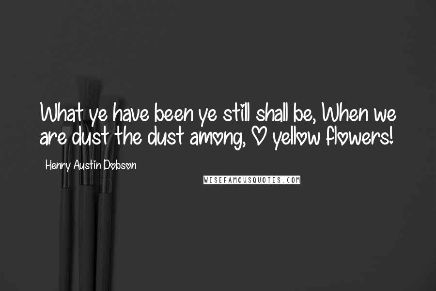 Henry Austin Dobson Quotes: What ye have been ye still shall be, When we are dust the dust among, O yellow flowers!
