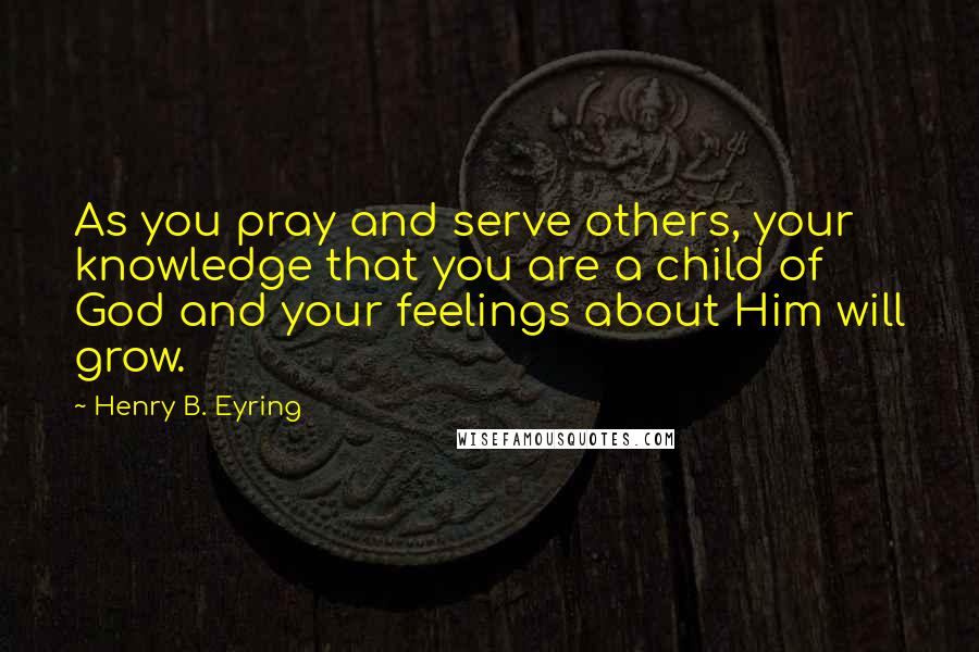 Henry B. Eyring Quotes: As you pray and serve others, your knowledge that you are a child of God and your feelings about Him will grow.