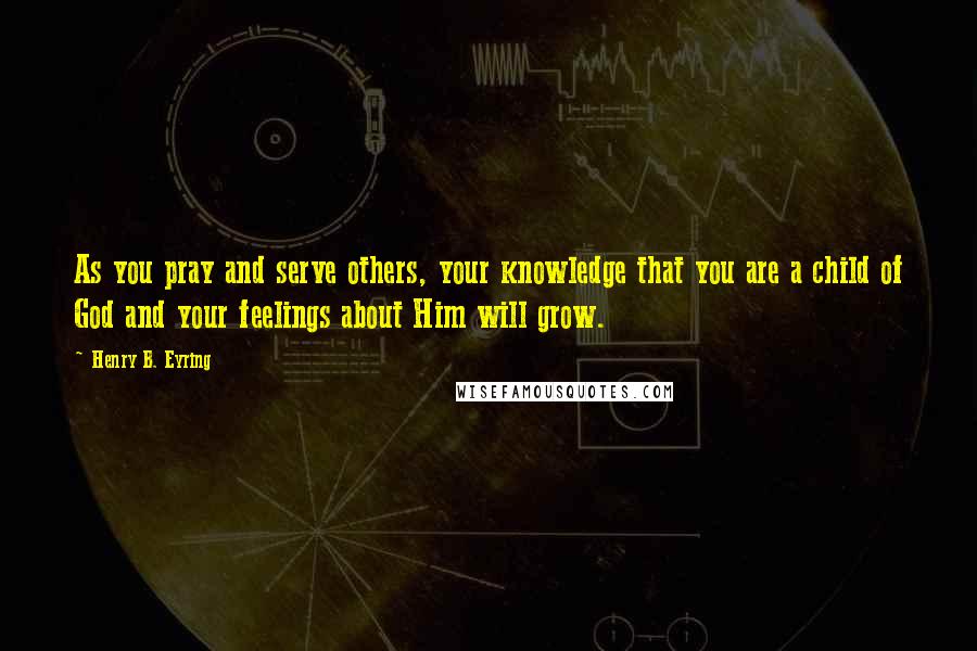 Henry B. Eyring Quotes: As you pray and serve others, your knowledge that you are a child of God and your feelings about Him will grow.