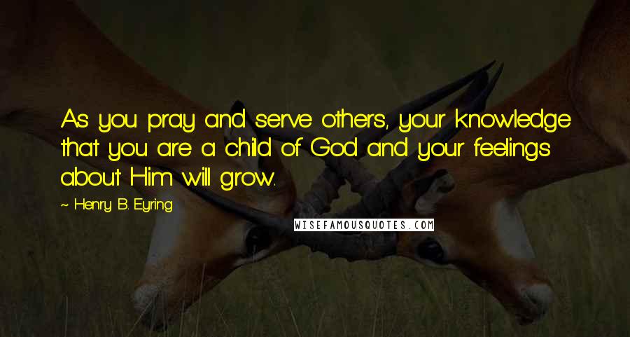 Henry B. Eyring Quotes: As you pray and serve others, your knowledge that you are a child of God and your feelings about Him will grow.