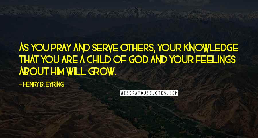 Henry B. Eyring Quotes: As you pray and serve others, your knowledge that you are a child of God and your feelings about Him will grow.