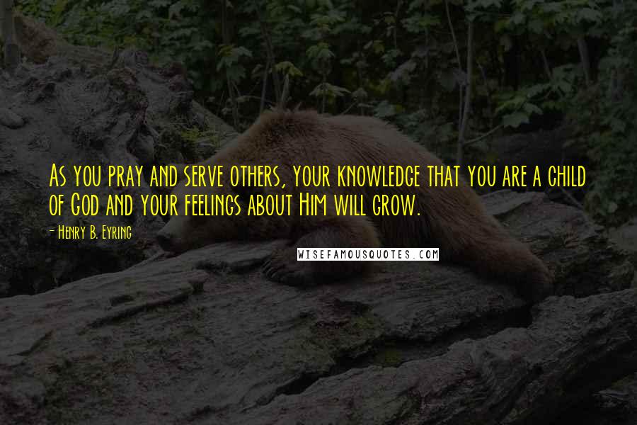 Henry B. Eyring Quotes: As you pray and serve others, your knowledge that you are a child of God and your feelings about Him will grow.