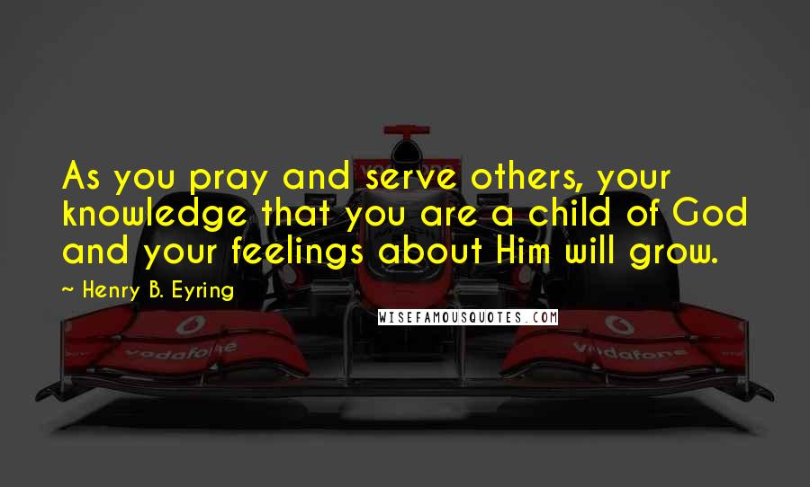 Henry B. Eyring Quotes: As you pray and serve others, your knowledge that you are a child of God and your feelings about Him will grow.