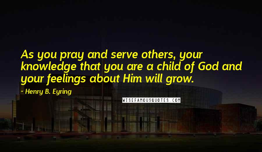 Henry B. Eyring Quotes: As you pray and serve others, your knowledge that you are a child of God and your feelings about Him will grow.