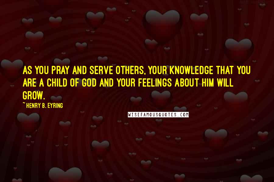 Henry B. Eyring Quotes: As you pray and serve others, your knowledge that you are a child of God and your feelings about Him will grow.