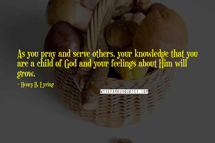 Henry B. Eyring Quotes: As you pray and serve others, your knowledge that you are a child of God and your feelings about Him will grow.