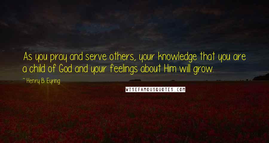 Henry B. Eyring Quotes: As you pray and serve others, your knowledge that you are a child of God and your feelings about Him will grow.