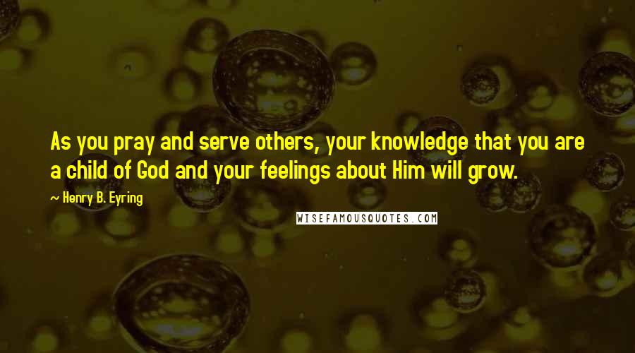 Henry B. Eyring Quotes: As you pray and serve others, your knowledge that you are a child of God and your feelings about Him will grow.