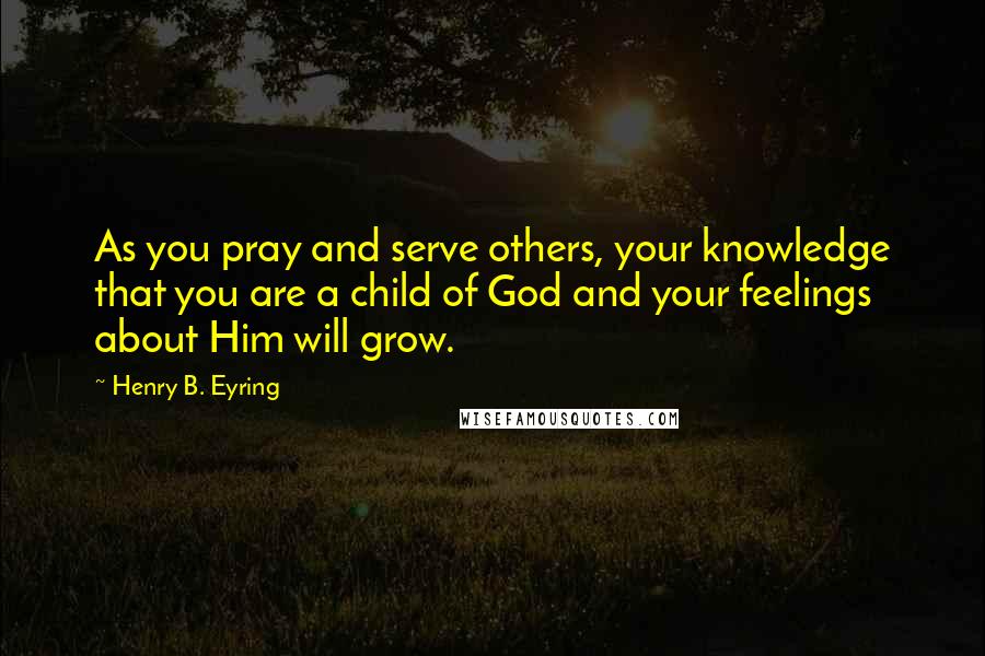 Henry B. Eyring Quotes: As you pray and serve others, your knowledge that you are a child of God and your feelings about Him will grow.