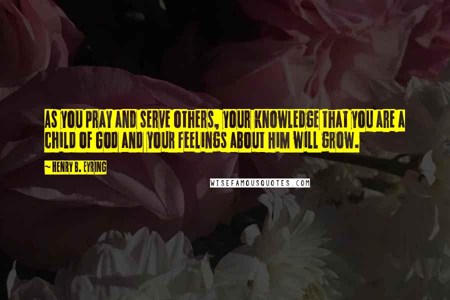 Henry B. Eyring Quotes: As you pray and serve others, your knowledge that you are a child of God and your feelings about Him will grow.