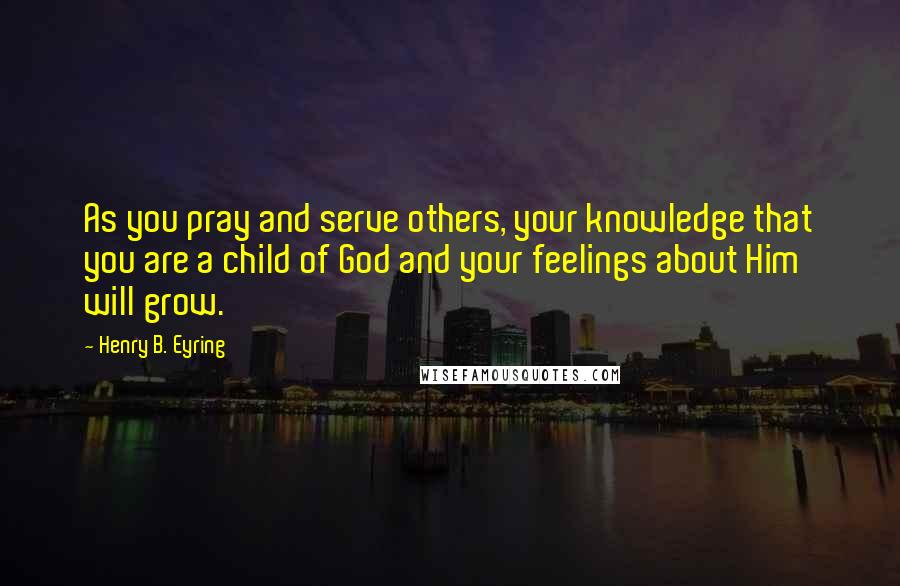 Henry B. Eyring Quotes: As you pray and serve others, your knowledge that you are a child of God and your feelings about Him will grow.