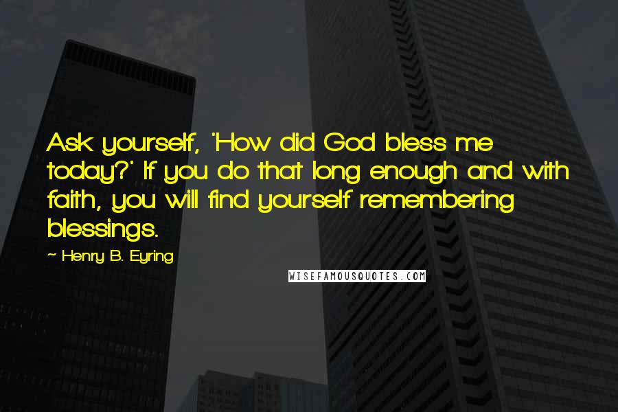 Henry B. Eyring Quotes: Ask yourself, 'How did God bless me today?' If you do that long enough and with faith, you will find yourself remembering blessings.