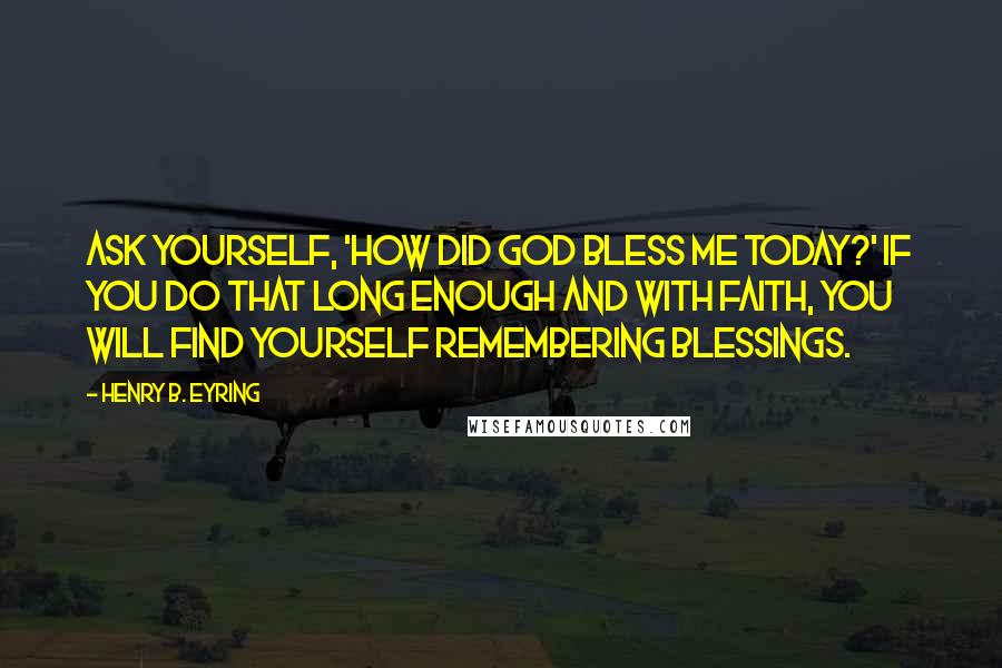 Henry B. Eyring Quotes: Ask yourself, 'How did God bless me today?' If you do that long enough and with faith, you will find yourself remembering blessings.