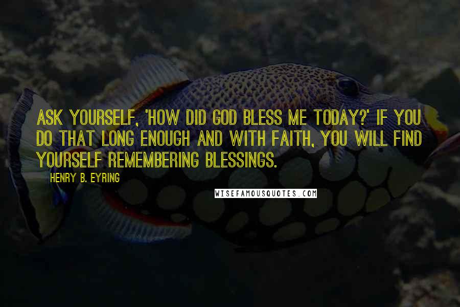 Henry B. Eyring Quotes: Ask yourself, 'How did God bless me today?' If you do that long enough and with faith, you will find yourself remembering blessings.