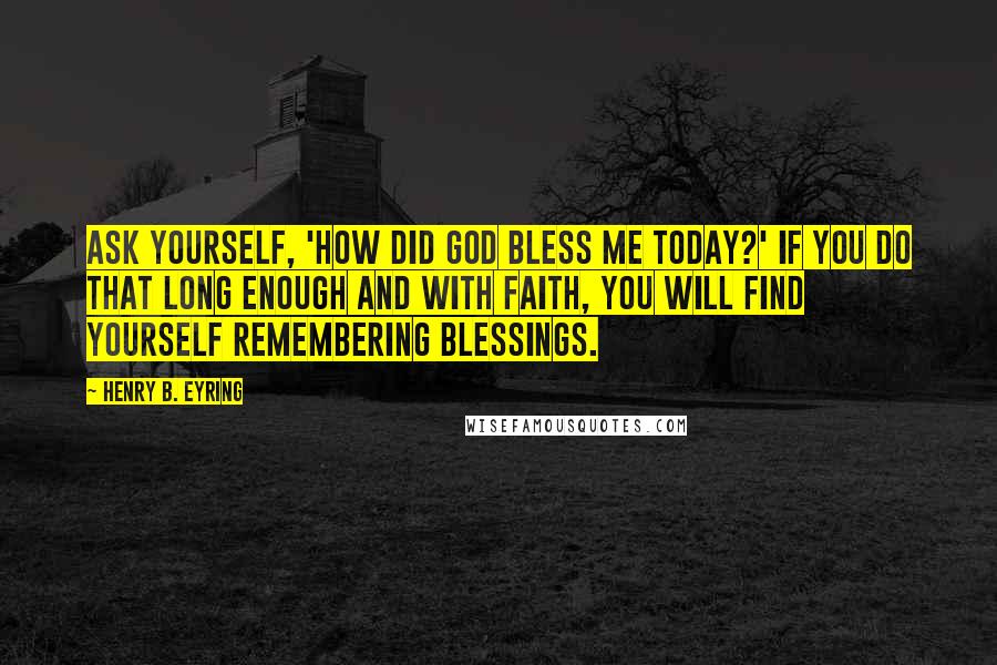 Henry B. Eyring Quotes: Ask yourself, 'How did God bless me today?' If you do that long enough and with faith, you will find yourself remembering blessings.