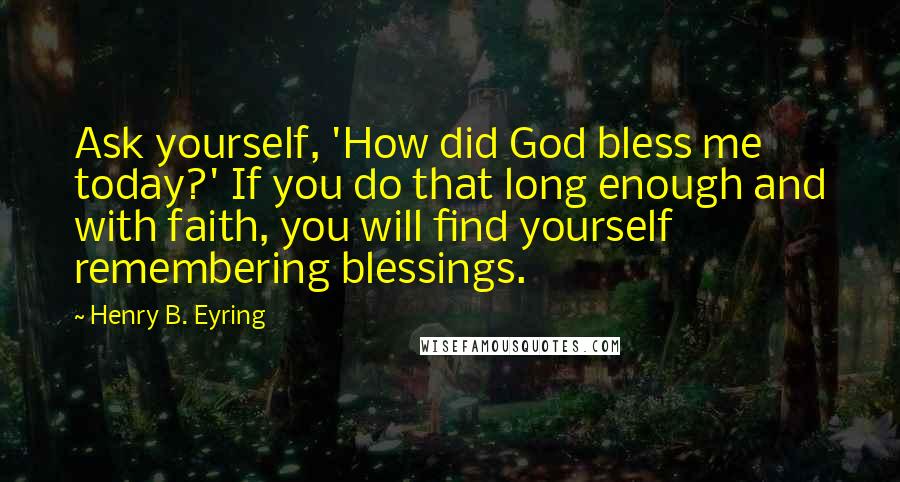 Henry B. Eyring Quotes: Ask yourself, 'How did God bless me today?' If you do that long enough and with faith, you will find yourself remembering blessings.