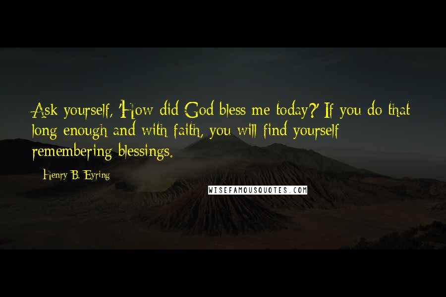 Henry B. Eyring Quotes: Ask yourself, 'How did God bless me today?' If you do that long enough and with faith, you will find yourself remembering blessings.