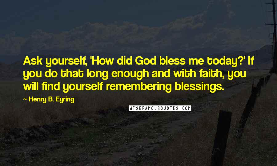 Henry B. Eyring Quotes: Ask yourself, 'How did God bless me today?' If you do that long enough and with faith, you will find yourself remembering blessings.