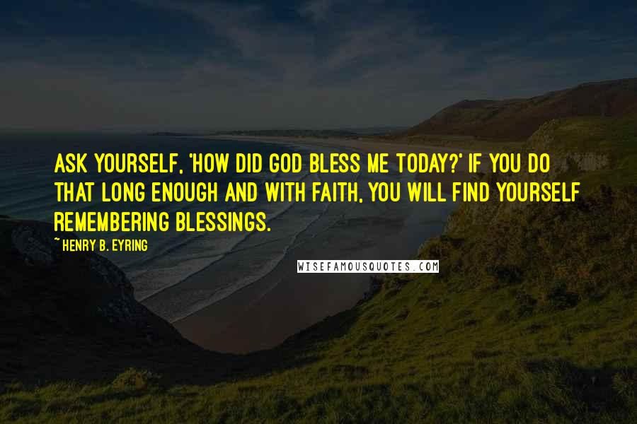 Henry B. Eyring Quotes: Ask yourself, 'How did God bless me today?' If you do that long enough and with faith, you will find yourself remembering blessings.