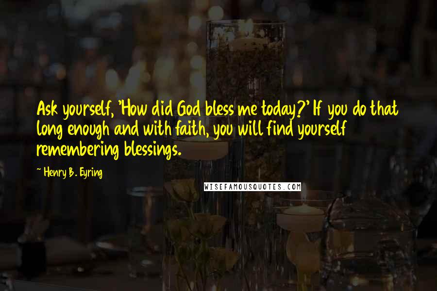 Henry B. Eyring Quotes: Ask yourself, 'How did God bless me today?' If you do that long enough and with faith, you will find yourself remembering blessings.