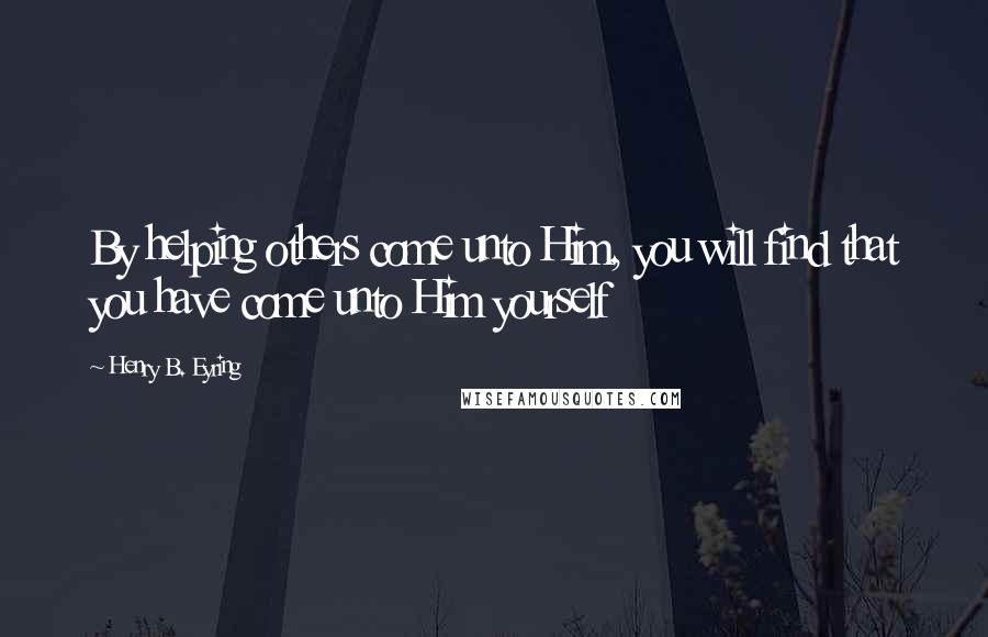 Henry B. Eyring Quotes: By helping others come unto Him, you will find that you have come unto Him yourself