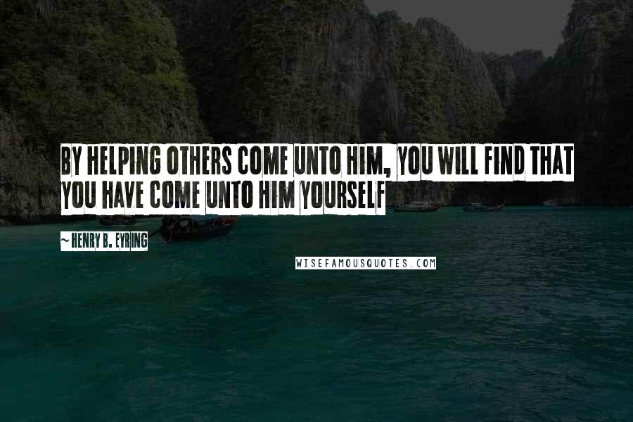 Henry B. Eyring Quotes: By helping others come unto Him, you will find that you have come unto Him yourself