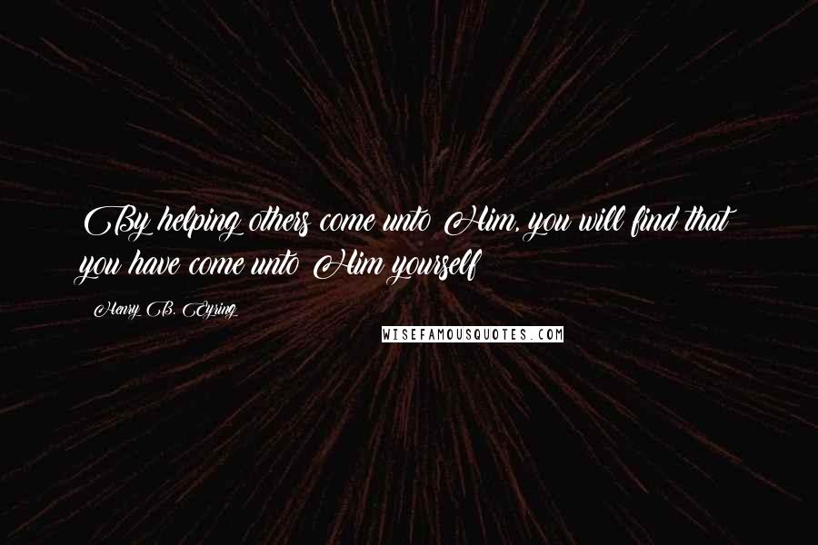 Henry B. Eyring Quotes: By helping others come unto Him, you will find that you have come unto Him yourself