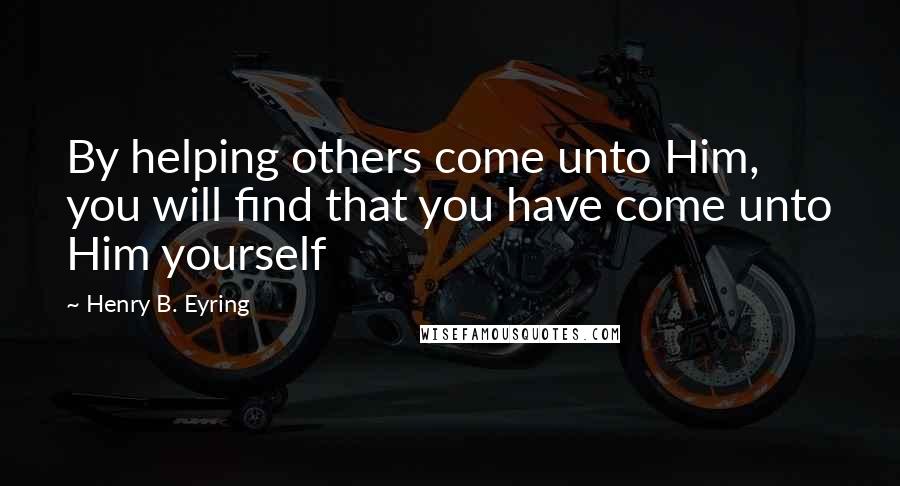 Henry B. Eyring Quotes: By helping others come unto Him, you will find that you have come unto Him yourself