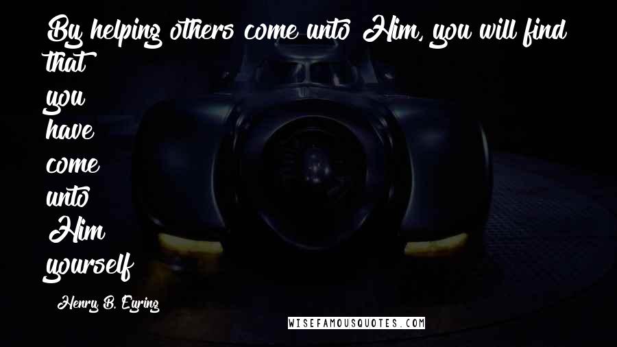 Henry B. Eyring Quotes: By helping others come unto Him, you will find that you have come unto Him yourself