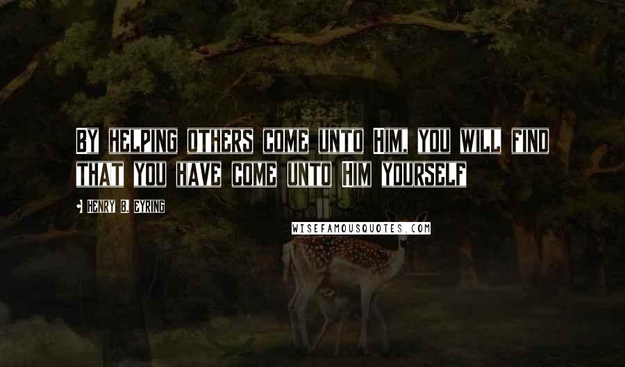 Henry B. Eyring Quotes: By helping others come unto Him, you will find that you have come unto Him yourself