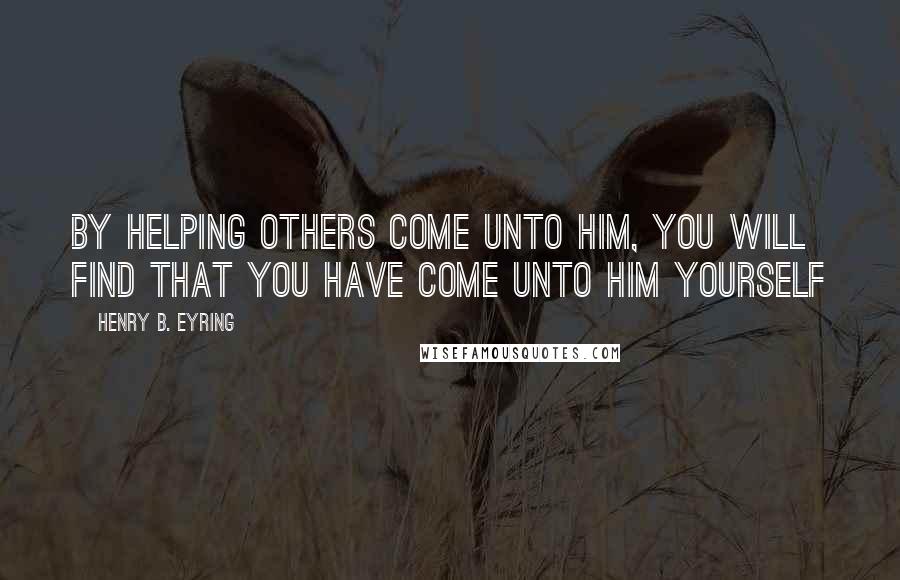 Henry B. Eyring Quotes: By helping others come unto Him, you will find that you have come unto Him yourself