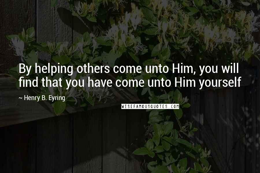 Henry B. Eyring Quotes: By helping others come unto Him, you will find that you have come unto Him yourself