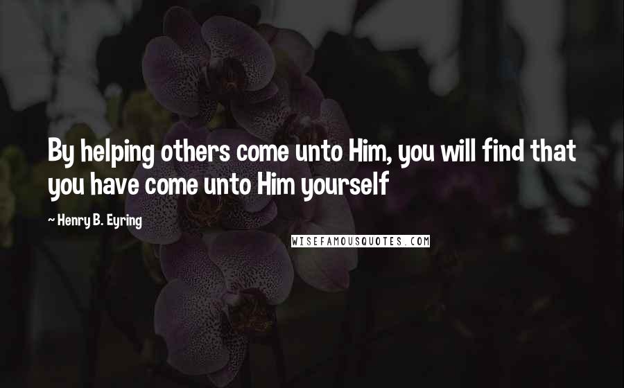 Henry B. Eyring Quotes: By helping others come unto Him, you will find that you have come unto Him yourself