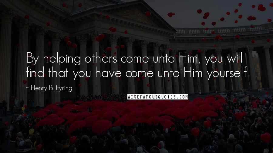 Henry B. Eyring Quotes: By helping others come unto Him, you will find that you have come unto Him yourself