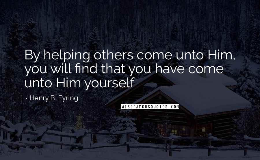 Henry B. Eyring Quotes: By helping others come unto Him, you will find that you have come unto Him yourself